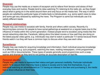 Diversion
People may use the media as a means of escapism and to relieve from tension and stress of their
everyday lives and routine. People tend to relax watching TV, listening to the radio etc, as they forget
about what is going on in the world around them and only focus on the media text. The way in which
people are satisfied by particular types of media texts is individualistic, e.g. some watch news to relax
and some get very stressed by watching the news. The Program is same but individuals use it to
satisfy different needs
Personal relationships
People may use media to socialize with family, friends and others within society. Recently it’s
becoming less common for people to have social gatherings at weekend on a regular basis due to the
influence of media within the current generation. Instead people tend to socialize using media like the
social networking sites like, Facebook, talking about the latest movies or how well they are doing on
the latest popular video game, e.g. individuals may start to watch a particular T.V series because there
friends watch it so they will have a common topic to discuss when they see each other.
Surveillance
People may use media for acquiring knowledge and information. Each individual acquires knowledge
in a different way e.g. quiz programs, watching the news, reading newspapers, crime programmes
such as CSI or documentaries. These types of people generally avoid programmes such a soap
operas and dramas as they tend to not portray an accurate description of real life.
Personal identity
People may use media to reassure their status and gain personal credibility. Particular individuals
watch TV to assure them that they have a status in society and to help find themselves. E.g. an
individual watching an advertisement on T.V having an interest in the item and purchasing it, the media
had a direct influence on their lives.
 
