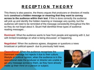 R E C EP T I O N T H E O R Y
This theory is also passive, the theory argues that producers or directors of media
texts construct a hidden message or meaning that they want to convey
across to the audience within their text. If this is done correctly the audience
will pick up and identify the hidden meaning or message very quickly, but the
audience will need to be reminded of the message consistently throughout the film
so they do not forgot about it. Stuart Hall identified three types of audience
reading messages…
Dominant: What the audience wants to hear from people and agreeing with it, but
with limited knowledge on what is being discussed or happening.
Negotiated: When the audience agrees, disagrees or questions a news
broadcast or political speech due to previously held news.
Oppositional: When the audience recognises the
Dominant message but rejects it due to their culture,
lifestyle or political opinion, when the audience is in this
oppositional state the producer or director are unable to
get any message across to them, as they have already
made up their mind on a person or subject.
 