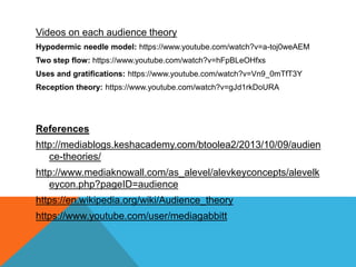 Videos on each audience theory
Hypodermic needle model: https://www.youtube.com/watch?v=a-toj0weAEM
Two step flow: https://www.youtube.com/watch?v=hFpBLeOHfxs
Uses and gratifications: https://www.youtube.com/watch?v=Vn9_0mTfT3Y
Reception theory: https://www.youtube.com/watch?v=gJd1rkDoURA
References
http://mediablogs.keshacademy.com/btoolea2/2013/10/09/audien
ce-theories/
http://www.mediaknowall.com/as_alevel/alevkeyconcepts/alevelk
eycon.php?pageID=audience
https://en.wikipedia.org/wiki/Audience_theory
https://www.youtube.com/user/mediagabbitt
 