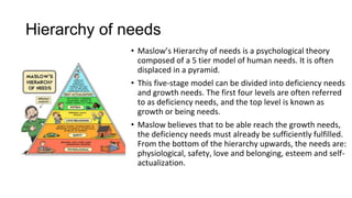 Hierarchy of needs
• Maslow’s Hierarchy of needs is a psychological theory
composed of a 5 tier model of human needs. It is often
displaced in a pyramid.
• This five-stage model can be divided into deficiency needs
and growth needs. The first four levels are often referred
to as deficiency needs, and the top level is known as
growth or being needs.
• Maslow believes that to be able reach the growth needs,
the deficiency needs must already be sufficiently fulfilled.
From the bottom of the hierarchy upwards, the needs are:
physiological, safety, love and belonging, esteem and self-
actualization.
 