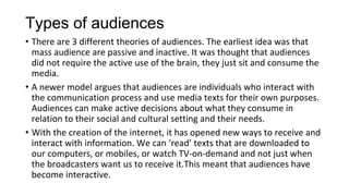 Types of audiences
• There are 3 different theories of audiences. The earliest idea was that
mass audience are passive and inactive. It was thought that audiences
did not require the active use of the brain, they just sit and consume the
media.
• A newer model argues that audiences are individuals who interact with
the communication process and use media texts for their own purposes.
Audiences can make active decisions about what they consume in
relation to their social and cultural setting and their needs.
• With the creation of the internet, it has opened new ways to receive and
interact with information. We can ‘read’ texts that are downloaded to
our computers, or mobiles, or watch TV-on-demand and not just when
the broadcasters want us to receive it.This meant that audiences have
become interactive.
 