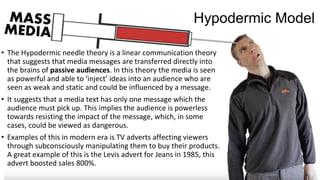 Hypodermic Model
• The Hypodermic needle theory is a linear communication theory
that suggests that media messages are transferred directly into
the brains of passive audiences. In this theory the media is seen
as powerful and able to ‘inject’ ideas into an audience who are
seen as weak and static and could be influenced by a message.
• It suggests that a media text has only one message which the
audience must pick up. This implies the audience is powerless
towards resisting the impact of the message, which, in some
cases, could be viewed as dangerous.
• Examples of this in modern era is TV adverts affecting viewers
through subconsciously manipulating them to buy their products.
A great example of this is the Levis advert for Jeans in 1985, this
advert boosted sales 800%.
 