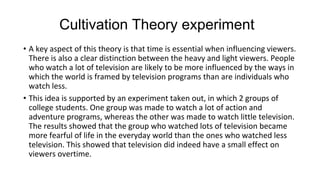 Cultivation Theory experiment
• A key aspect of this theory is that time is essential when influencing viewers.
There is also a clear distinction between the heavy and light viewers. People
who watch a lot of television are likely to be more influenced by the ways in
which the world is framed by television programs than are individuals who
watch less.
• This idea is supported by an experiment taken out, in which 2 groups of
college students. One group was made to watch a lot of action and
adventure programs, whereas the other was made to watch little television.
The results showed that the group who watched lots of television became
more fearful of life in the everyday world than the ones who watched less
television. This showed that television did indeed have a small effect on
viewers overtime.
 