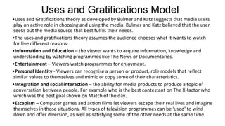 Uses and Gratifications Model
•Uses and Gratifications theory as developed by Bulmer and Katz suggests that media users
play an active role in choosing and using the media. Bulmer and Katz believed that the user
seeks out the media source that best fulfils their needs.
•The uses and gratifications theory assumes the audience chooses what it wants to watch
for five different reasons:
•Information and Education – the viewer wants to acquire information, knowledge and
understanding by watching programmes like The News or Documentaries.
•Entertainment – Viewers watch programmes for enjoyment.
•Personal Identity - Viewers can recognise a person or product, role models that reflect
similar values to themselves and mimic or copy some of their characteristics.
•Integration and social interaction – the ability for media products to produce a topic of
conversation between people. For example who is the best contestant on The X-factor who
which was the best goal shown on Match of the day.
•Escapism – Computer games and action films let viewers escape their real lives and imagine
themselves in those situations. All types of television programmes can be ‘used’ to wind
down and offer diversion, as well as satisfying some of the other needs at the same time.
 