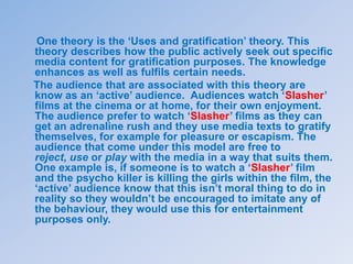 One theory is the ‘Uses and gratification’ theory. This
theory describes how the public actively seek out specific
media content for gratification purposes. The knowledge
enhances as well as fulfils certain needs.
The audience that are associated with this theory are
know as an ‘active’ audience. Audiences watch ‘Slasher’
films at the cinema or at home, for their own enjoyment.
The audience prefer to watch ‘Slasher’ films as they can
get an adrenaline rush and they use media texts to gratify
themselves, for example for pleasure or escapism. The
audience that come under this model are free to
reject, use or play with the media in a way that suits them.
One example is, if someone is to watch a ‘Slasher’ film
and the psycho killer is killing the girls within the film, the
‘active’ audience know that this isn’t moral thing to do in
reality so they wouldn’t be encouraged to imitate any of
the behaviour, they would use this for entertainment
purposes only.
 