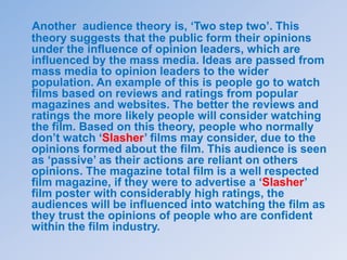 Another audience theory is, ‘Two step two’. This
theory suggests that the public form their opinions
under the influence of opinion leaders, which are
influenced by the mass media. Ideas are passed from
mass media to opinion leaders to the wider
population. An example of this is people go to watch
films based on reviews and ratings from popular
magazines and websites. The better the reviews and
ratings the more likely people will consider watching
the film. Based on this theory, people who normally
don’t watch ‘Slasher’ films may consider, due to the
opinions formed about the film. This audience is seen
as ‘passive’ as their actions are reliant on others
opinions. The magazine total film is a well respected
film magazine, if they were to advertise a ‘Slasher’
film poster with considerably high ratings, the
audiences will be influenced into watching the film as
they trust the opinions of people who are confident
within the film industry.
 
