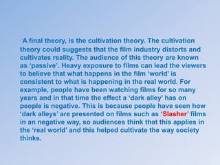A final theory, is the cultivation theory. The cultivation
theory could suggests that the film industry distorts and
cultivates reality. The audience of this theory are known
as ‘passive’. Heavy exposure to films can lead the viewers
to believe that what happens in the film ‘world’ is
consistent to what is happening in the real world. For
example, people have been watching films for so many
years and in that time the effect a ‘dark alley’ has on
people is negative. This is because people have seen how
‘dark alleys’ are presented on films such as ‘Slasher’ films
in an negative way, so audiences think that this applies in
the ‘real world’ and this helped cultivate the way society
thinks.
 