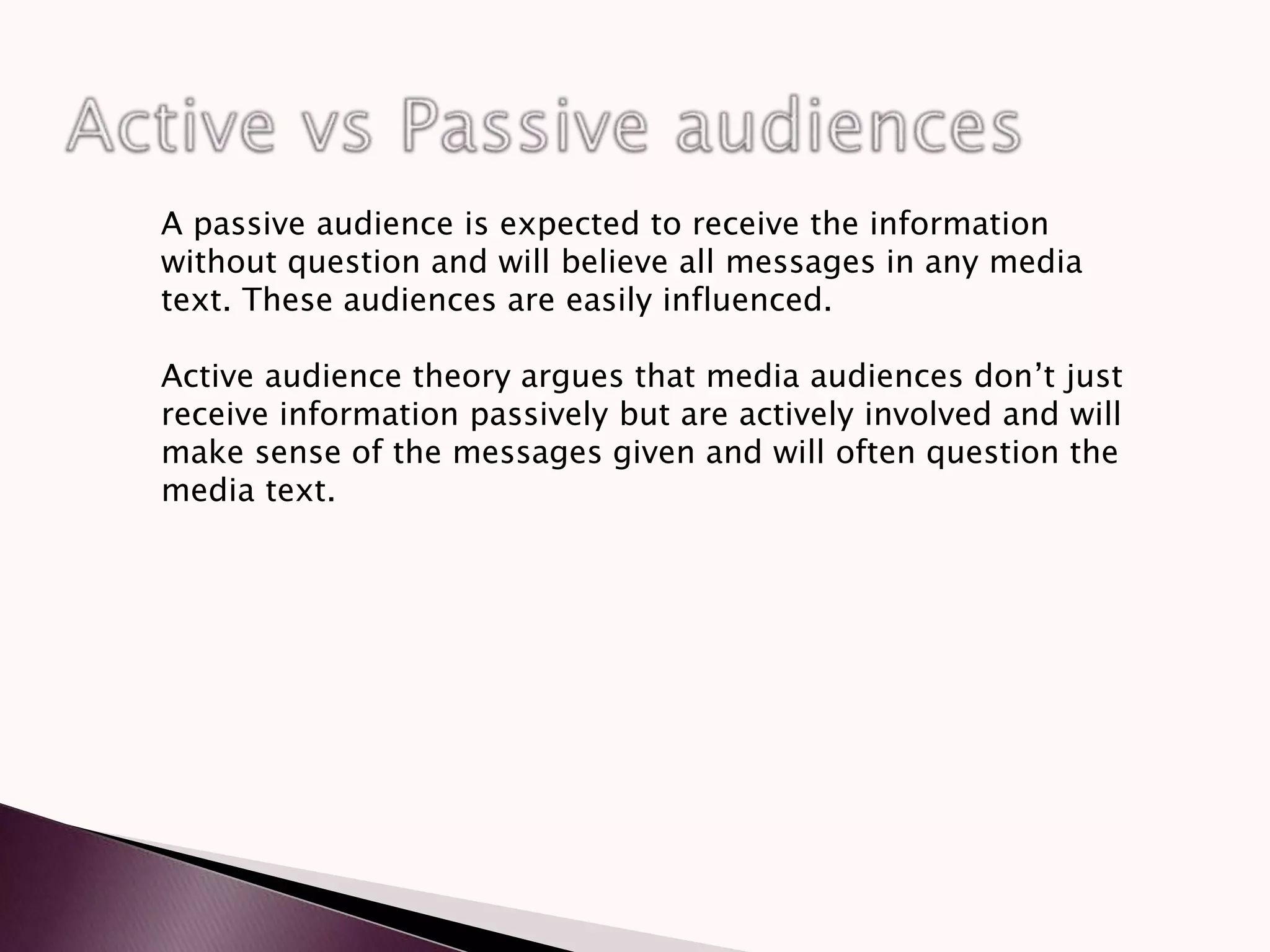 A passive audience is expected to receive the information
without question and will believe all messages in any media
text. These audiences are easily influenced.
Active audience theory argues that media audiences don’t just
receive information passively but are actively involved and will
make sense of the messages given and will often question the
media text.
 