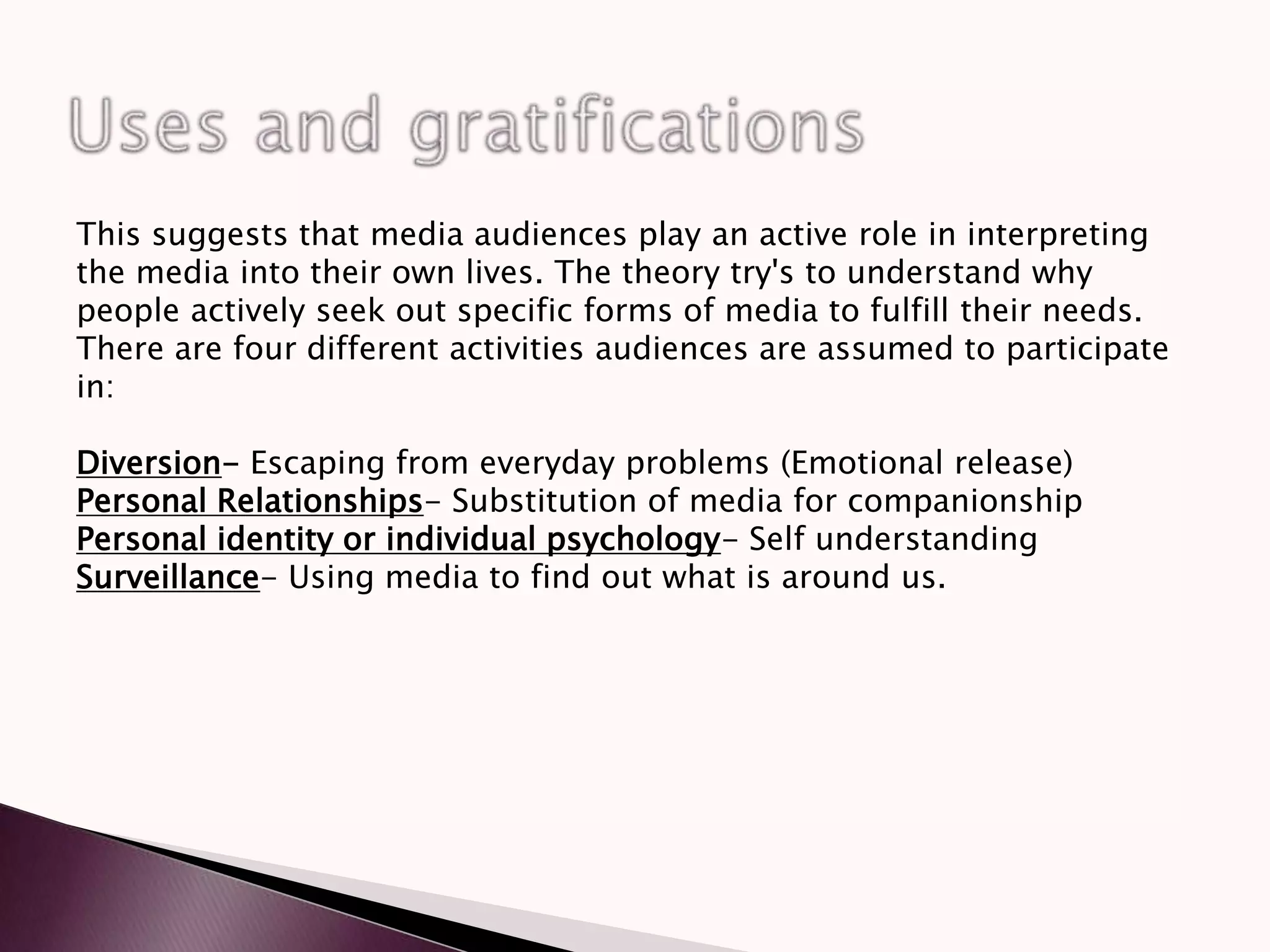 This suggests that media audiences play an active role in interpreting
the media into their own lives. The theory try's to understand why
people actively seek out specific forms of media to fulfill their needs.
There are four different activities audiences are assumed to participate
in:
Diversion- Escaping from everyday problems (Emotional release)
Personal Relationships- Substitution of media for companionship
Personal identity or individual psychology- Self understanding
Surveillance- Using media to find out what is around us.
 