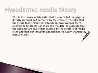 This is the theory which states that the intended message is
directly received and accepted by the receiver. The idea that
the media text is ‘injected’ into the receiver without them
attempting to process or challenge the data. It suggests that
the audience are easily manipulated by the creators of media
texts and that our thoughts and behavior is easily changed by
media-makes.
 