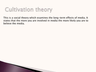 This is a social theory which examines the long-term effects of media. It
states that the more you are involved in media the more likely you are to
believe the media.
 