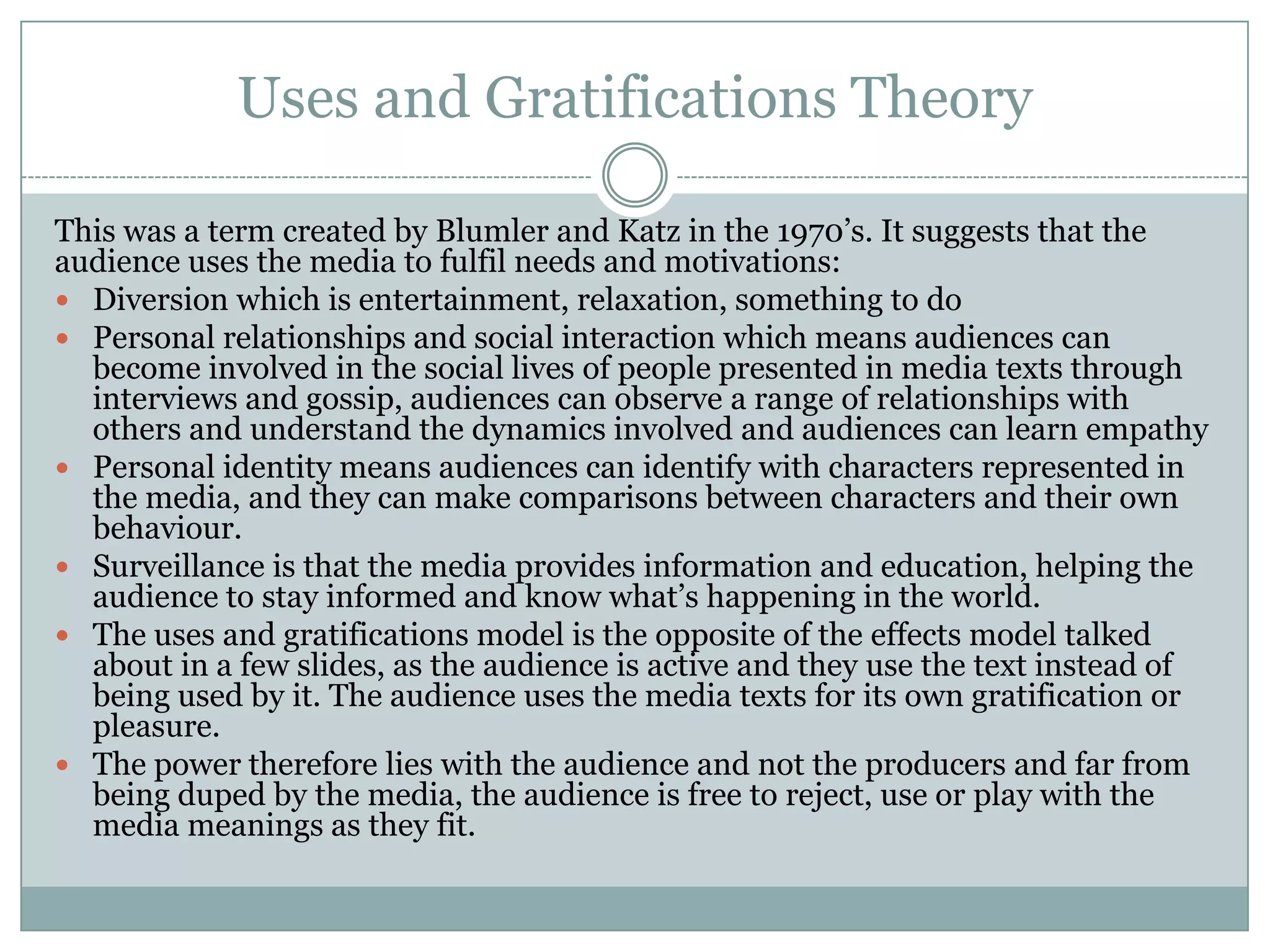 Uses and Gratifications Theory
This was a term created by Blumler and Katz in the 1970’s. It suggests that the
audience uses the media to fulfil needs and motivations:
 Diversion which is entertainment, relaxation, something to do
 Personal relationships and social interaction which means audiences can
become involved in the social lives of people presented in media texts through
interviews and gossip, audiences can observe a range of relationships with
others and understand the dynamics involved and audiences can learn empathy
 Personal identity means audiences can identify with characters represented in
the media, and they can make comparisons between characters and their own
behaviour.
 Surveillance is that the media provides information and education, helping the
audience to stay informed and know what’s happening in the world.
 The uses and gratifications model is the opposite of the effects model talked
about in a few slides, as the audience is active and they use the text instead of
being used by it. The audience uses the media texts for its own gratification or
pleasure.
 The power therefore lies with the audience and not the producers and far from
being duped by the media, the audience is free to reject, use or play with the
media meanings as they fit.

 