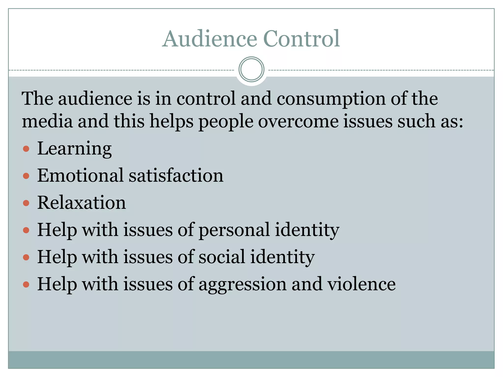 Audience Control
The audience is in control and consumption of the
media and this helps people overcome issues such as:
 Learning
 Emotional satisfaction
 Relaxation
 Help with issues of personal identity
 Help with issues of social identity
 Help with issues of aggression and violence

 