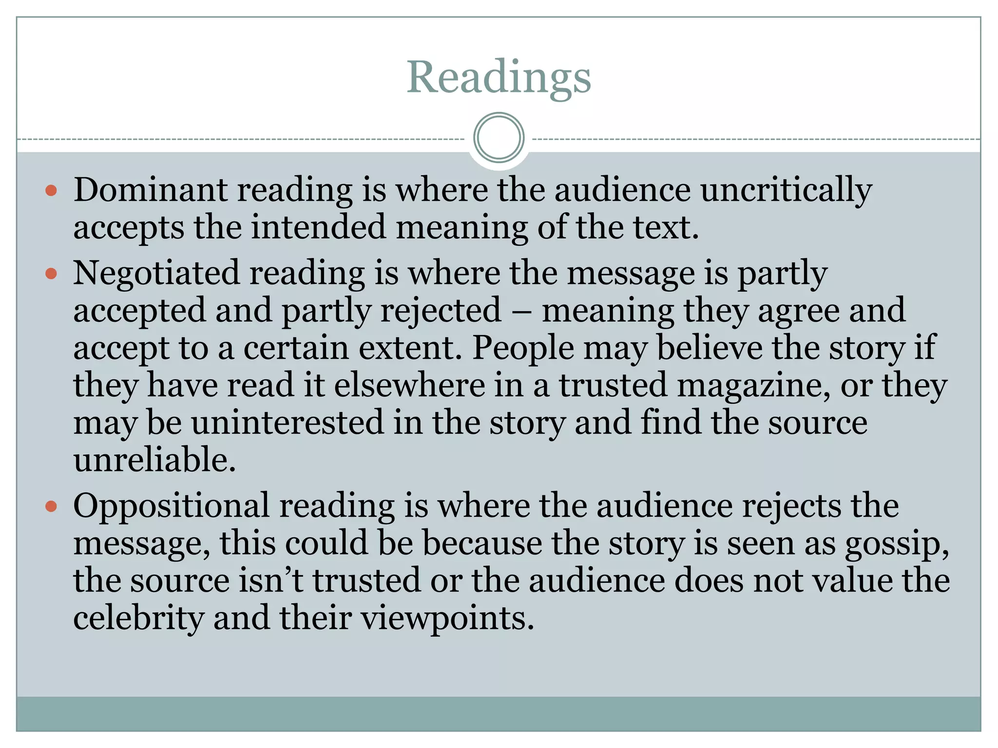 Readings
 Dominant reading is where the audience uncritically

accepts the intended meaning of the text.
 Negotiated reading is where the message is partly
accepted and partly rejected – meaning they agree and
accept to a certain extent. People may believe the story if
they have read it elsewhere in a trusted magazine, or they
may be uninterested in the story and find the source
unreliable.
 Oppositional reading is where the audience rejects the
message, this could be because the story is seen as gossip,
the source isn’t trusted or the audience does not value the
celebrity and their viewpoints.

 