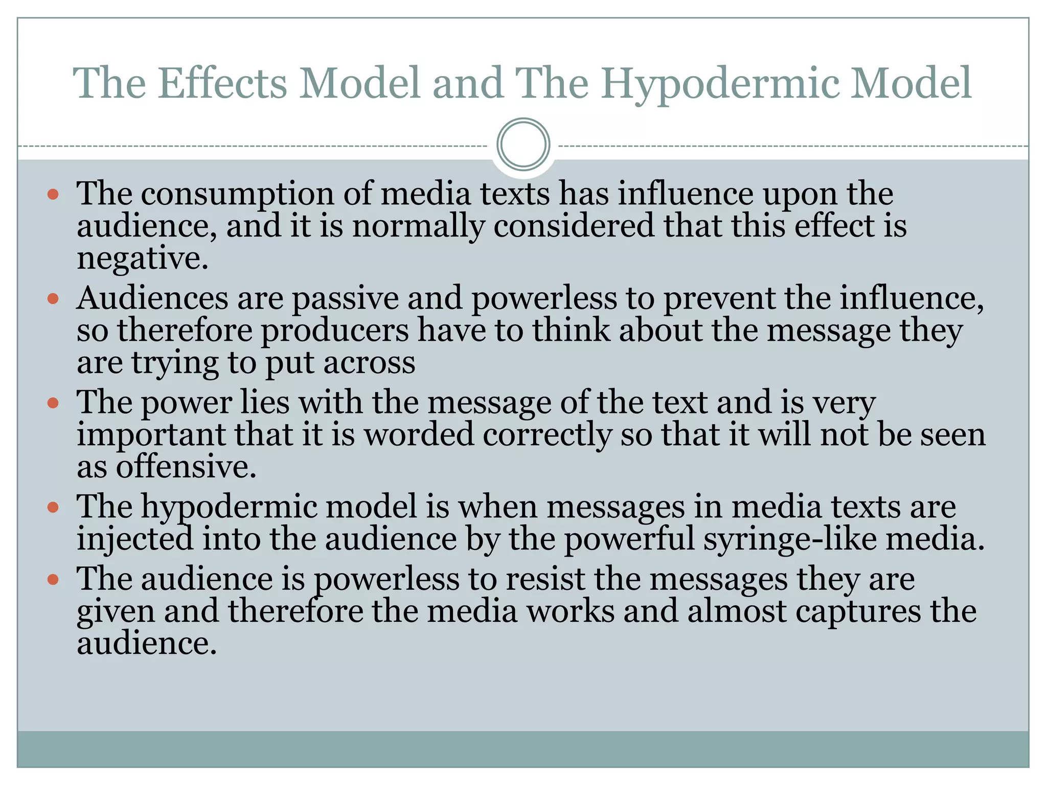 The Effects Model and The Hypodermic Model
 The consumption of media texts has influence upon the








audience, and it is normally considered that this effect is
negative.
Audiences are passive and powerless to prevent the influence,
so therefore producers have to think about the message they
are trying to put across
The power lies with the message of the text and is very
important that it is worded correctly so that it will not be seen
as offensive.
The hypodermic model is when messages in media texts are
injected into the audience by the powerful syringe-like media.
The audience is powerless to resist the messages they are
given and therefore the media works and almost captures the
audience.

 