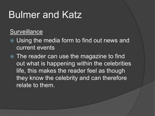 Bulmer and Katz 
Surveillance 
 Using the media form to find out news and 
current events 
 The reader can use the magazine to find 
out what is happening within the celebrities 
life, this makes the reader feel as though 
they know the celebrity and can therefore 
relate to them. 
