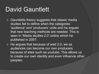 David Gauntlett 
 Gauntletts theory suggests that classic media 
studies fail to define when the categories 
‘audience’ and ‘producers’ unite and he argues 
that new teaching methods are needed. This is 
seen in ‘Media studies 2.0’ online which he 
published in 2007. 
 He argues that because of wed 2.0, we as 
audiences can become our own producers 
because of sites such as youtube. This allows us 
to create our own identity and even influence other 
peoples. 
 