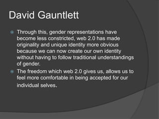 David Gauntlett 
 Through this, gender representations have 
become less constricted, web 2.0 has made 
originality and unique identity more obvious 
because we can now create our own identity 
without having to follow traditional understandings 
of gender. 
 The freedom which web 2.0 gives us, allows us to 
feel more comfortable in being accepted for our 
individual selves. 
 