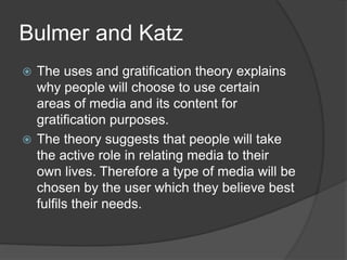 Bulmer and Katz 
 The uses and gratification theory explains 
why people will choose to use certain 
areas of media and its content for 
gratification purposes. 
 The theory suggests that people will take 
the active role in relating media to their 
own lives. Therefore a type of media will be 
chosen by the user which they believe best 
fulfils their needs. 
 