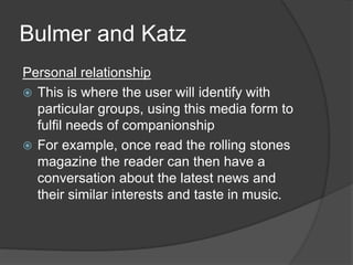 Bulmer and Katz 
Personal relationship 
 This is where the user will identify with 
particular groups, using this media form to 
fulfil needs of companionship 
 For example, once read the rolling stones 
magazine the reader can then have a 
conversation about the latest news and 
their similar interests and taste in music. 
 
