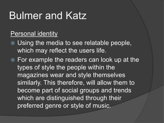 Bulmer and Katz 
Personal identity 
 Using the media to see relatable people, 
which may reflect the users life. 
 For example the readers can look up at the 
types of style the people within the 
magazines wear and style themselves 
similarly. This therefore, will allow them to 
become part of social groups and trends 
which are distinguished through their 
preferred genre or style of music. 
 