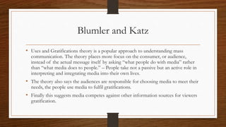 Blumler and Katz
• Uses and Gratifications theory is a popular approach to understanding mass
communication. The theory places more focus on the consumer, or audience,
instead of the actual message itself by asking “what people do with media” rather
than “what media does to people.” – People take not a passive but an active role in
interpreting and integrating media into their own lives.
• The theory also says the audiences are responsible for choosing media to meet their
needs, the people use media to fulfil gratifications.
• Finally this suggests media competes against other information sources for viewers
gratification.
 