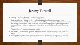 Jeremy Tunstall
• Primary, Secondary, Tertiary Audience Engagement
• Watching films in a cinema involve a primary mode of audience engagement as the
spectator is immersed with the narrative while watching a programme at home on television
may involve eating a meal at the same time, texting, using social media or other additional
activities. Tertiary audience engagement is using the text as background media like music
radio.”
• Primary (Close Attention) e.g cinema, books
• Secondary (The medium in question is relegated to the background) e.g Radio, some TV,
Music.
• Tertiary (Although medium is present, no conscious monitoring takes place) e.g pictures
 