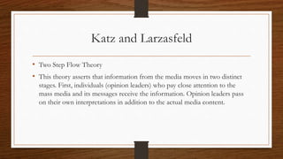 Katz and Larzasfeld
• Two Step Flow Theory
• This theory asserts that information from the media moves in two distinct
stages. First, individuals (opinion leaders) who pay close attention to the
mass media and its messages receive the information. Opinion leaders pass
on their own interpretations in addition to the actual media content.
 