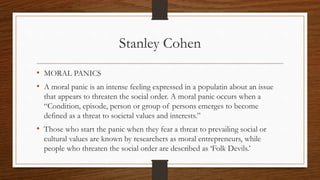 Stanley Cohen
• MORAL PANICS
• A moral panic is an intense feeling expressed in a populatin about an issue
that appears to threaten the social order. A moral panic occurs when a
“Condition, episode, person or group of persons emerges to become
defined as a threat to societal values and interests.”
• Those who start the panic when they fear a threat to prevailing social or
cultural values are known by researchers as moral entrepreneurs, while
people who threaten the social order are described as ‘Folk Devils.’
 