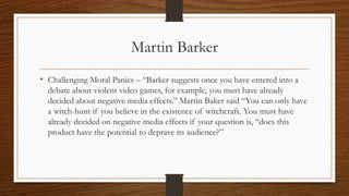 Martin Barker
• Challenging Moral Panics – “Barker suggests once you have entered into a
debate about violent video games, for example, you must have already
decided about negative media effects.” Martin Baker said “You can only have
a witch-hunt if you believe in the existence of witchcraft. You must have
already decided on negative media effects if your question is, “does this
product have the potential to deprave its audience?”
 