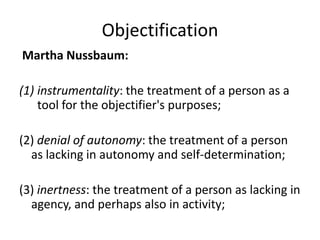 Objectification
Martha Nussbaum:

(1) instrumentality: the treatment of a person as a
    tool for the objectifier's purposes;

(2) denial of autonomy: the treatment of a person
  as lacking in autonomy and self-determination;

(3) inertness: the treatment of a person as lacking in
  agency, and perhaps also in activity;
 