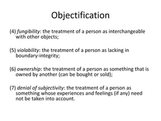 Objectification
(4) fungibility: the treatment of a person as interchangeable
   with other objects;

(5) violability: the treatment of a person as lacking in
   boundary-integrity;

(6) ownership: the treatment of a person as something that is
   owned by another (can be bought or sold);

(7) denial of subjectivity: the treatment of a person as
   something whose experiences and feelings (if any) need
   not be taken into account.
 