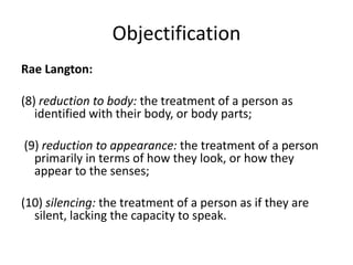 Objectification
Rae Langton:

(8) reduction to body: the treatment of a person as
   identified with their body, or body parts;

(9) reduction to appearance: the treatment of a person
  primarily in terms of how they look, or how they
  appear to the senses;

(10) silencing: the treatment of a person as if they are
  silent, lacking the capacity to speak.
 
