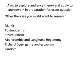 Aim: to explore audience theory and apply to
 coursework in preparation for exam question
Other theories you might want to research:

Marxism
Postmodernism
Structuralism
Abercrombie and Langhurst-Hegemony
Richard Dyer- genre and escapism
Fandom
 