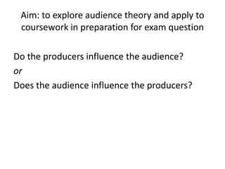 Aim: to explore audience theory and apply to
 coursework in preparation for exam question

Do the producers influence the audience?
or
Does the audience influence the producers?
 