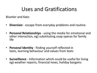 Uses and Gratifications
Blumler and Katz:

• Diversion - escape from everyday problems and routine.

• Personal Relationships - using the media for emotional and
  other interaction, eg) substituting soap operas for family
  life

• Personal Identity - finding yourself reflected in
  texts, learning behaviour and values from texts

• Surveillance - Information which could be useful for living
  eg) weather reports, financial news, holiday bargains
 