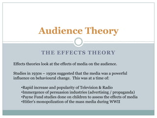 Audience Theory The Effects theory Effects theories look at the effects of media on the audience. Studies in 1930s – 1950s suggested that the media was a powerful influence on behavioural change.  This was at a time of: ,[object Object]
