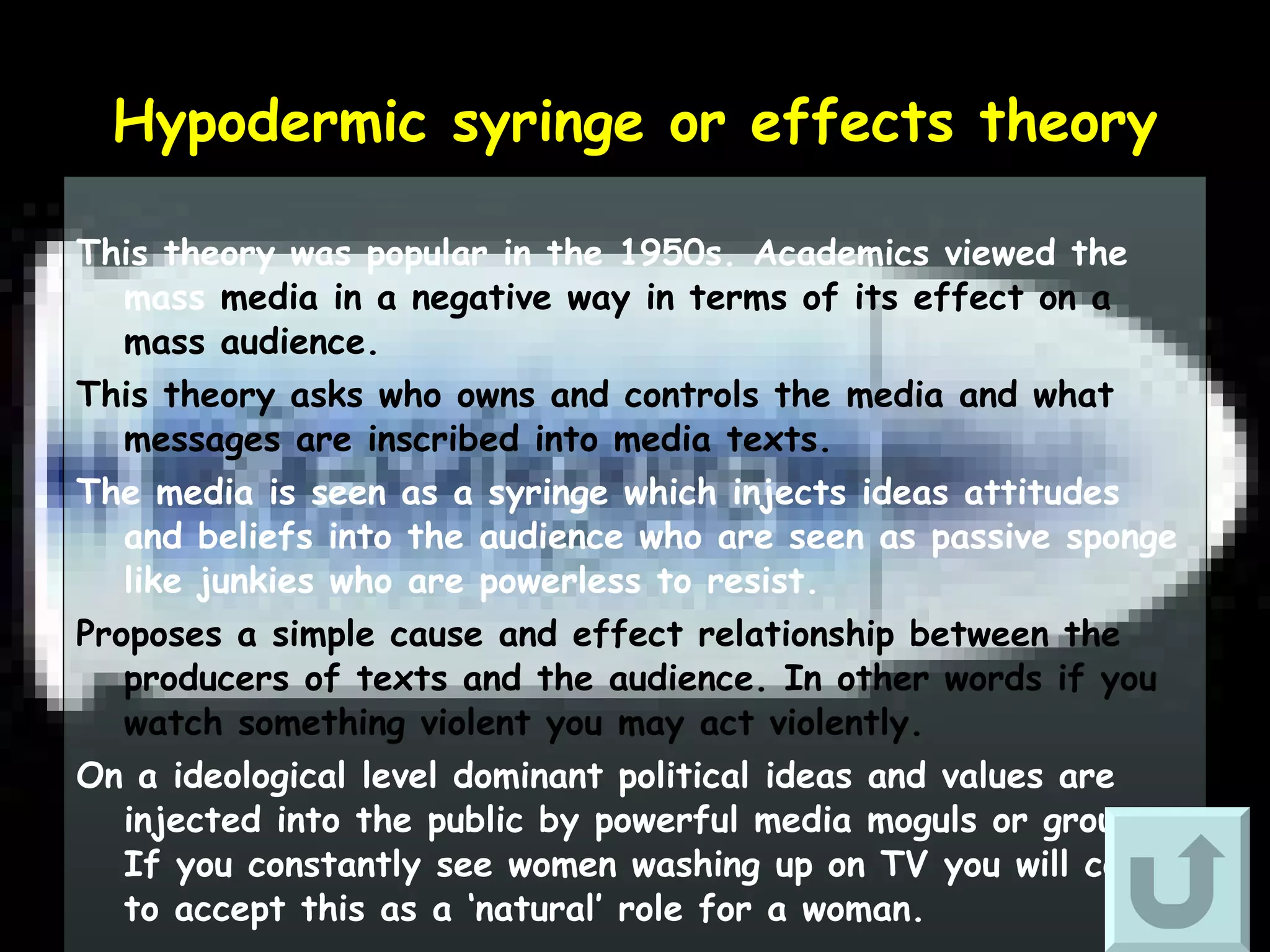 Hypodermic syringe or effects theory This theory was popular in the 1950s. Academics viewed the mass  media in a negative way in terms of its effect on a mass audience. This theory asks who owns and controls the media and what messages are inscribed into media texts. The media is seen as a syringe which injects ideas attitudes and beliefs into the audience who are seen as passive sponge like junkies who are powerless to resist.   Proposes a simple cause and effect relationship between the producers of texts and the audience. In other words if you watch something violent you may act violently.  On a ideological level dominant political ideas and values are injected into the public by powerful media moguls or groups. If you constantly see women washing up on TV you will come to accept this as a ‘natural’ role for a woman. 