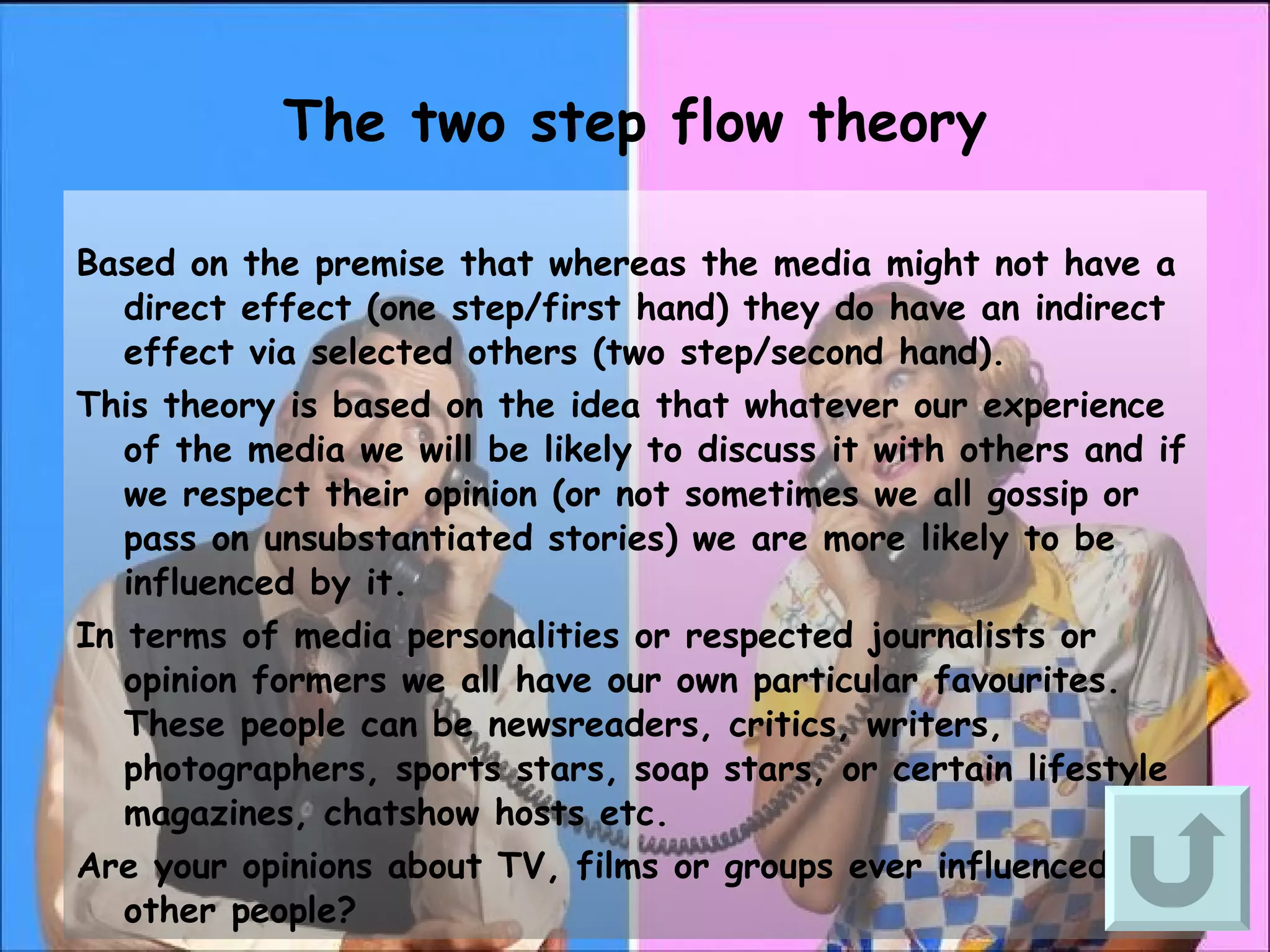 The two step flow theory Based on the premise that whereas the media might not have a direct effect (one step/first hand) they do have an indirect effect via selected others (two step/second hand). This theory is based on the idea that whatever our experience of the media we will be likely to discuss it with others and if we respect their opinion (or not sometimes we all gossip or pass on unsubstantiated stories) we are more likely to be influenced by it. In terms of media personalities or respected journalists or opinion formers we all have our own particular favourites. These people can be newsreaders, critics, writers, photographers, sports stars, soap stars, or certain lifestyle magazines, chatshow hosts etc. Are your opinions about TV, films or groups ever influenced by other people?  