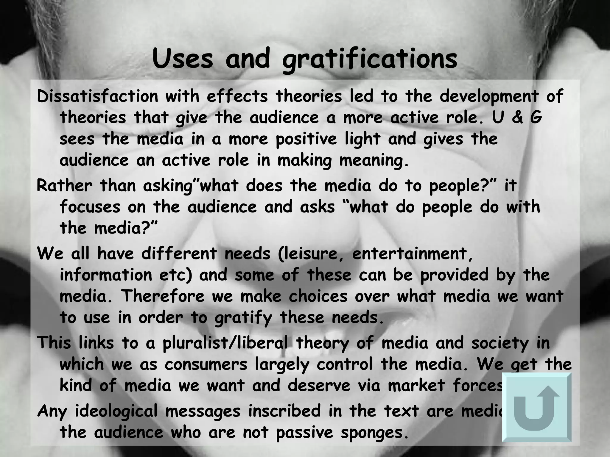 Uses and gratifications Dissatisfaction with effects theories led to the development of theories that give the audience a more active role. U & G sees the media in a more positive light and gives the audience an active role in making meaning. Rather than asking”what does the media do to people?” it focuses on the audience and asks “what do people do with the media?” We all have different needs (leisure, entertainment, information etc) and some of these can be provided by the media. Therefore we make choices over what media we want to use in order to gratify these needs. This links to a pluralist/liberal theory of media and society in which we as consumers largely control the media. We get the kind of media we want and deserve via market forces. Any ideological messages inscribed in the text are mediated by the audience who are not passive sponges.   