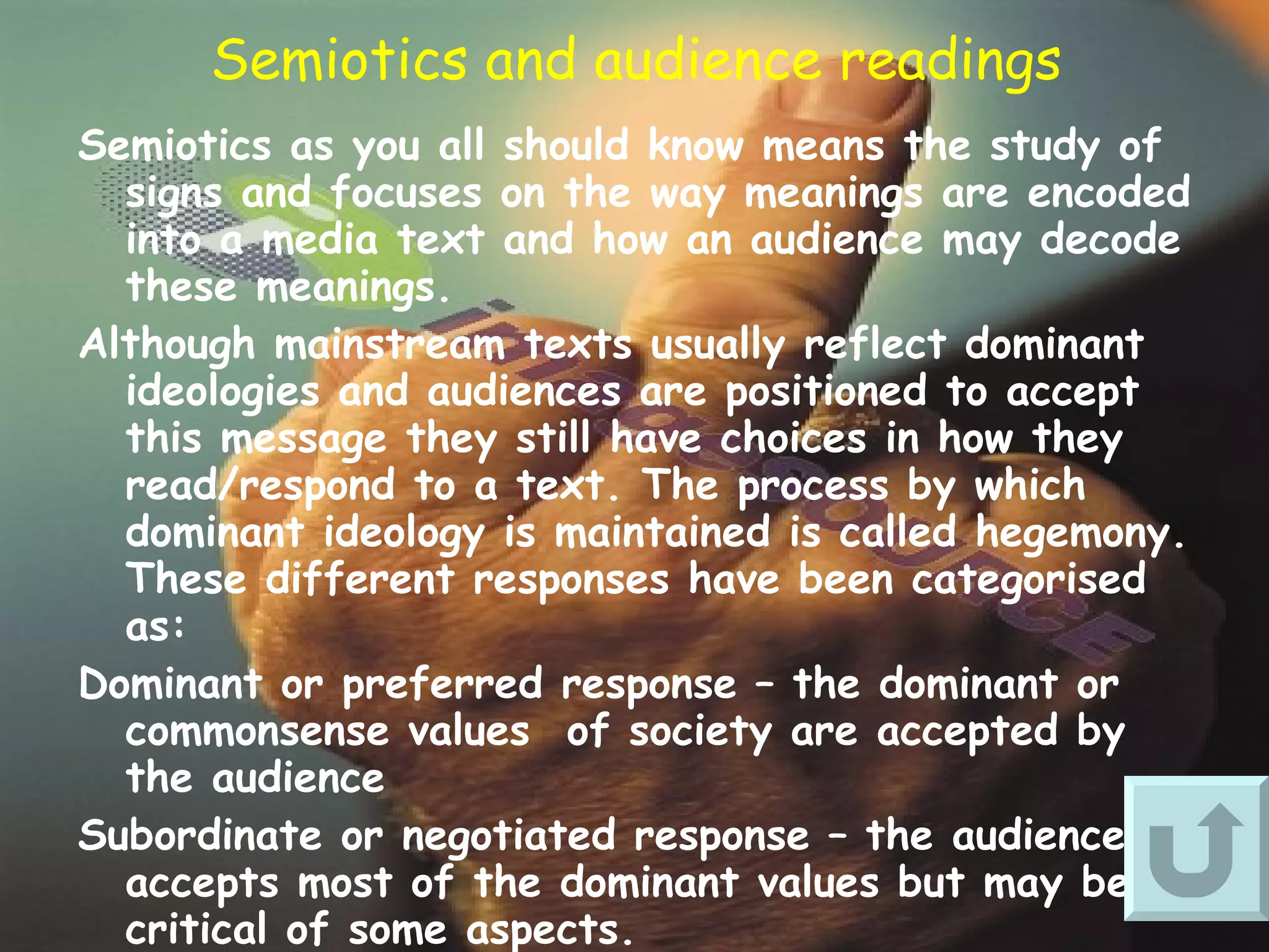 Semiotics and audience readings Semiotics as you all should know means the study of signs and focuses on the way meanings are encoded into a media text and how an audience may decode these meanings. Although mainstream texts usually reflect dominant ideologies and audiences are positioned to accept this message they still have choices in how they read/respond to a text. The process by which dominant ideology is maintained is called hegemony. These different responses have been categorised as: Dominant or preferred response – the dominant or commonsense values  of society are accepted by the audience Subordinate or negotiated response – the audience accepts most of the dominant values but may be critical of some aspects. Radical or oppositional responses – the audience totally rejects the dominant values inscribed in the text. Semiotics therefore recognises both the power of the text but also the ability of the audience on some occasions to deny it.   