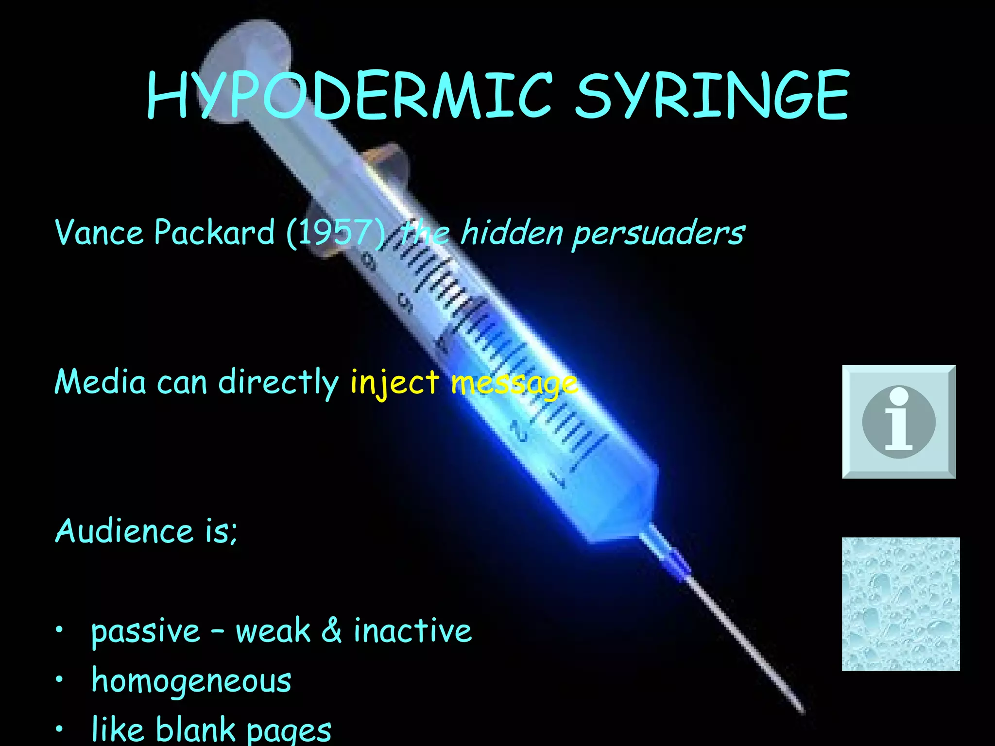 HYPODERMIC SYRINGE Vance Packard (1957)  the hidden persuaders Media can directly  inject   message Audience is; passive – weak & inactive homogeneous like blank pages 