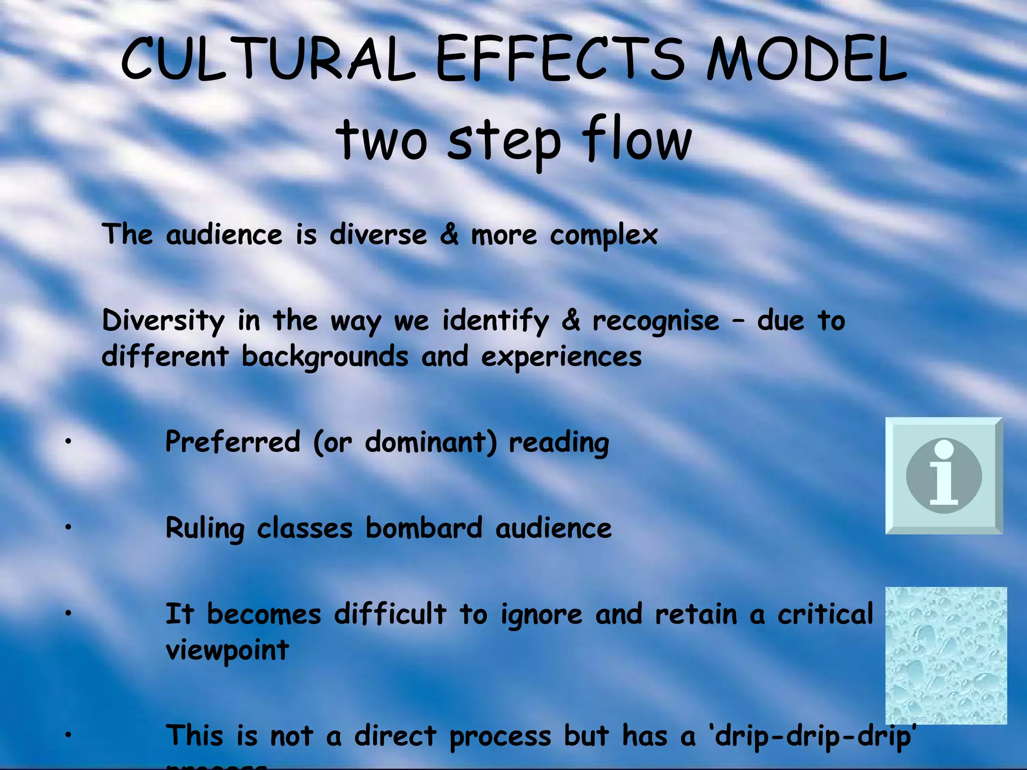CULTURAL EFFECTS MODEL two step flow The audience is diverse & more complex Diversity in the way we identify & recognise – due to different backgrounds and experiences Preferred (or dominant) reading Ruling classes bombard audience  It becomes difficult to ignore and retain a critical  viewpoint This is not a direct process but has a ‘drip-drip-drip’  process 