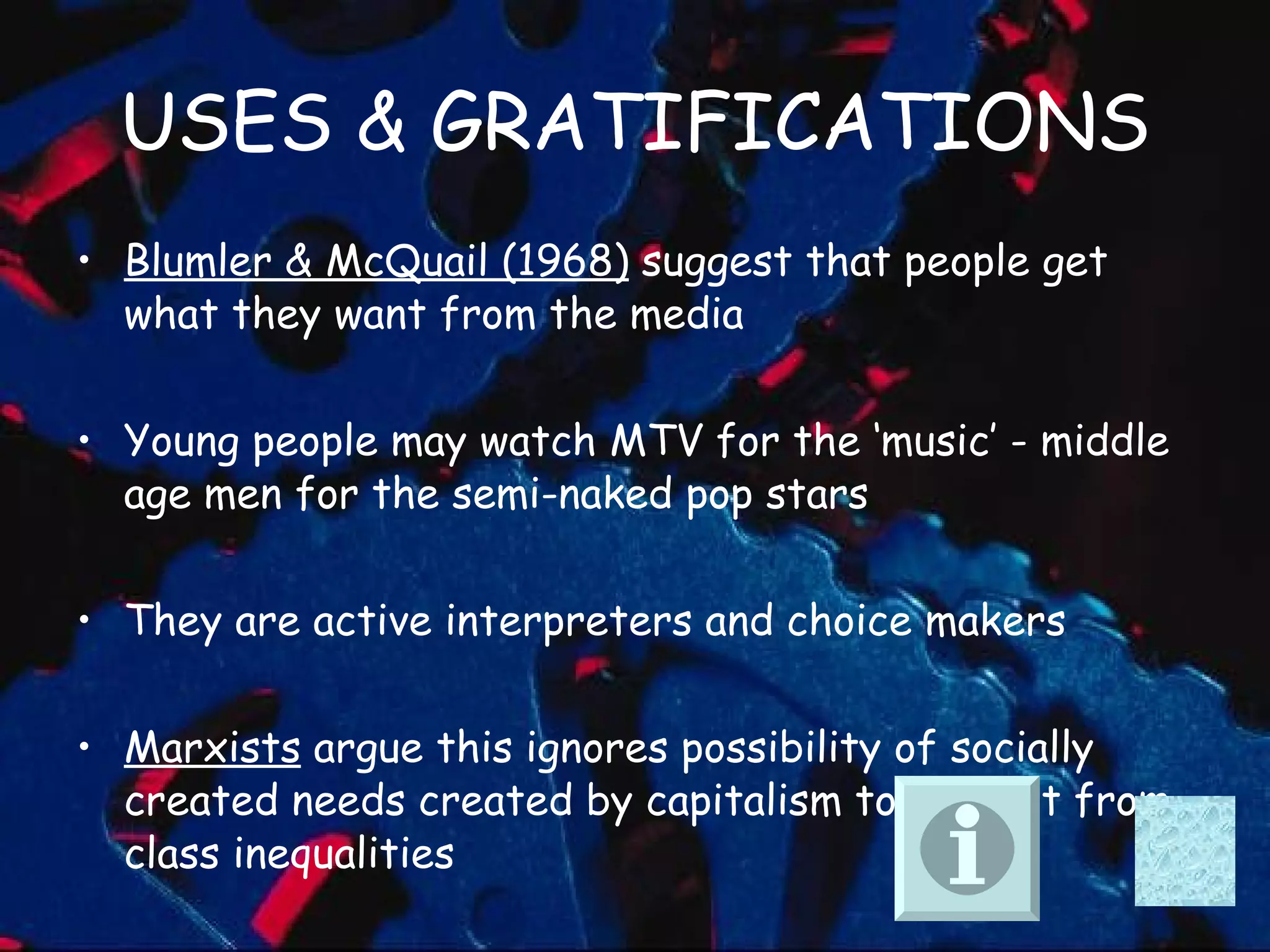 USES & GRATIFICATIONS Blumler & McQuail (1968)  suggest that people get what they want from the media  Young people may watch MTV for the ‘music’ - middle age men for the semi-naked pop stars  They are active interpreters and choice makers Marxists  argue this ignores possibility of socially created needs created by capitalism to detract from class inequalities 