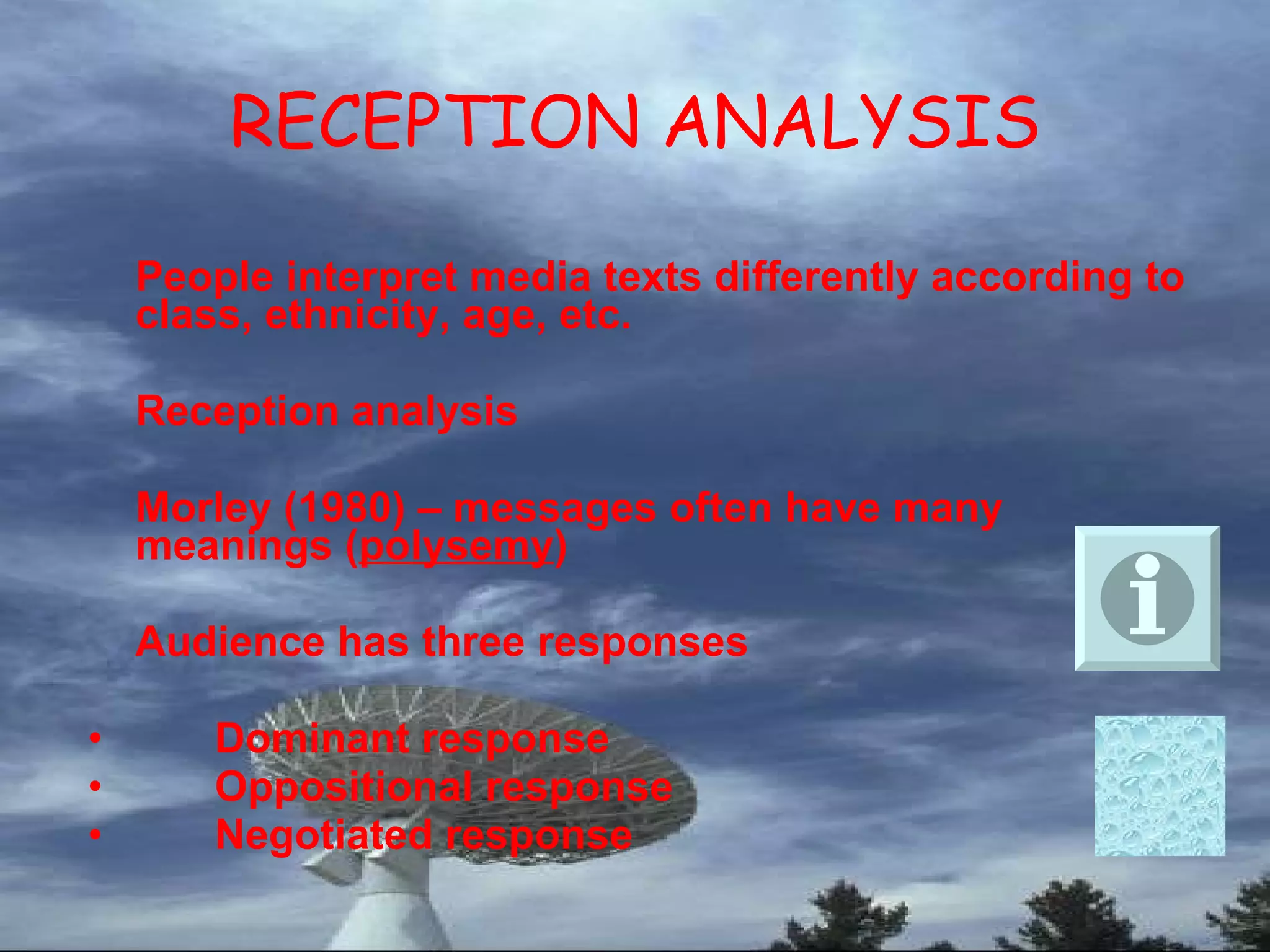 RECEPTION ANALYSIS People interpret media texts differently according to class, ethnicity, age, etc. Reception analysis  Morley (1980) – messages often have many meanings ( polysemy ) Audience has three responses Dominant response Oppositional response Negotiated response 