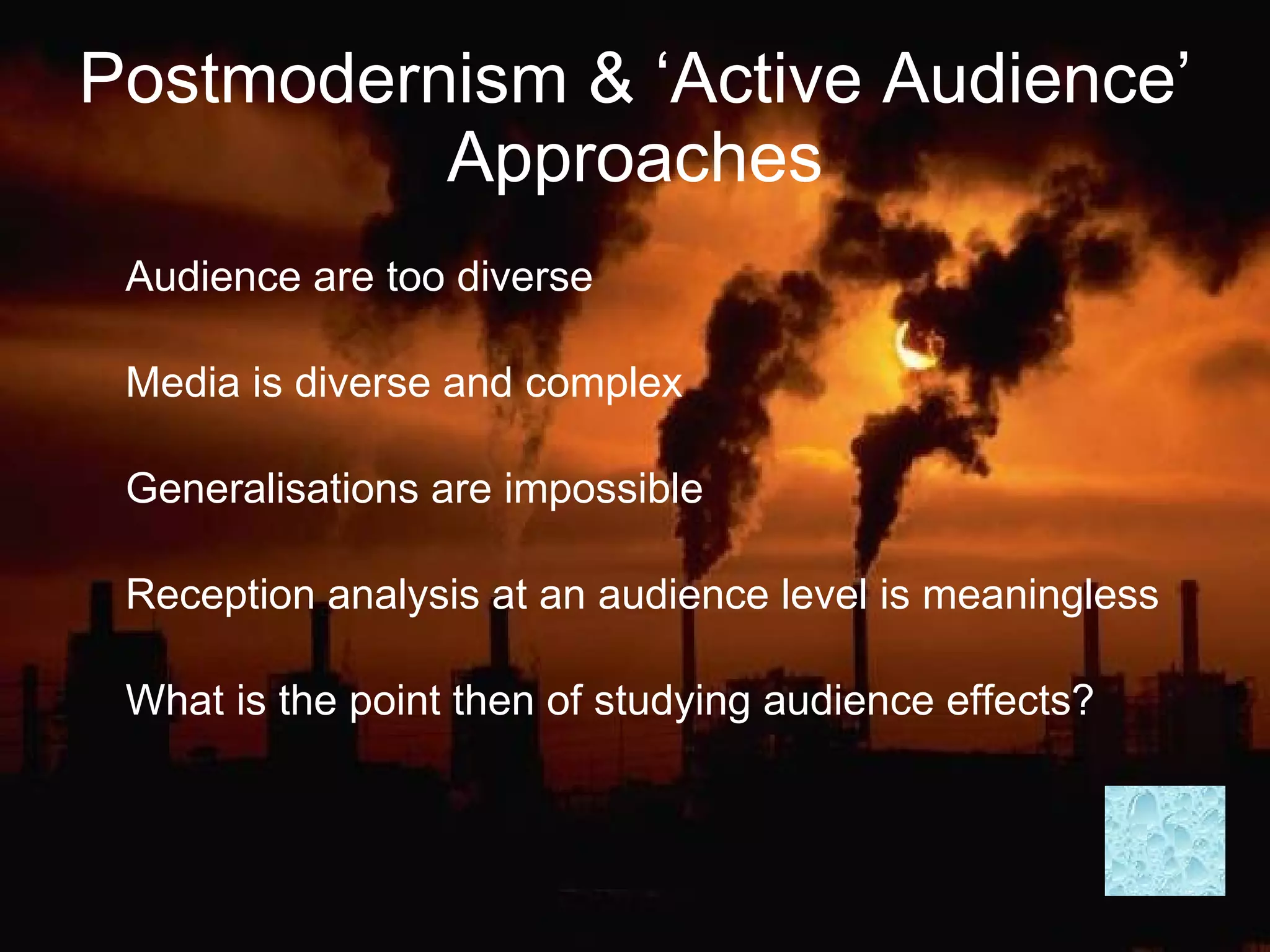 Postmodernism & ‘Active Audience’ Approaches Audience are too diverse Media is diverse and complex Generalisations are impossible Reception analysis at an audience level is meaningless What is the point then of studying audience effects? 