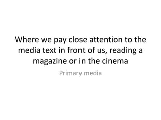 Where we pay close attention to the
media text in front of us, reading a
magazine or in the cinema
Primary media
 