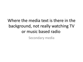 Where the media text is there in the
background, not really watching TV
or music based radio
Secondary media
 