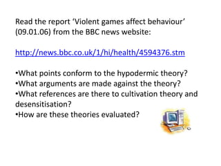 Read the report ‘Violent games affect behaviour’
(09.01.06) from the BBC news website:
http://news.bbc.co.uk/1/hi/health/4594376.stm
•What points conform to the hypodermic theory?
•What arguments are made against the theory?
•What references are there to cultivation theory and
desensitisation?
•How are these theories evaluated?
 