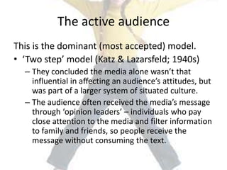 The active audience
This is the dominant (most accepted) model.
• ‘Two step’ model (Katz & Lazarsfeld; 1940s)
– They concluded the media alone wasn’t that
influential in affecting an audience’s attitudes, but
was part of a larger system of situated culture.
– The audience often received the media’s message
through ‘opinion leaders’ – individuals who pay
close attention to the media and filter information
to family and friends, so people receive the
message without consuming the text.
 